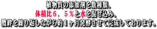 植物質の添加剤を数種類、体積比約６，５％と水を混ぜ込み、攬絆を繰り返しながら約１ヶ月発酵させて完成しております